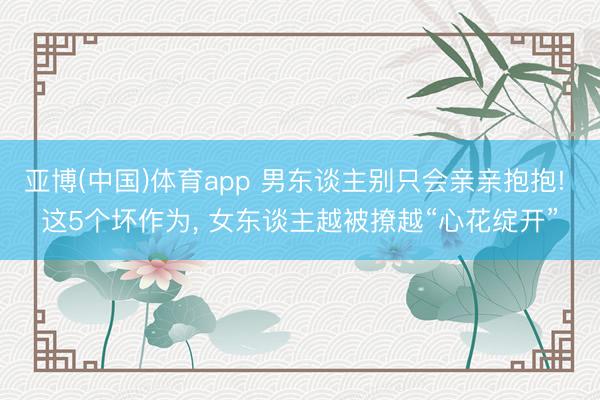 亚博(中国)体育app 男东谈主别只会亲亲抱抱! 这5个坏作为， 女东谈主越被撩越“心花绽开”