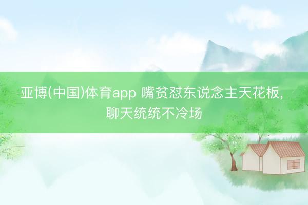 亚博(中国)体育app 嘴贫怼东说念主天花板， 聊天统统不冷场