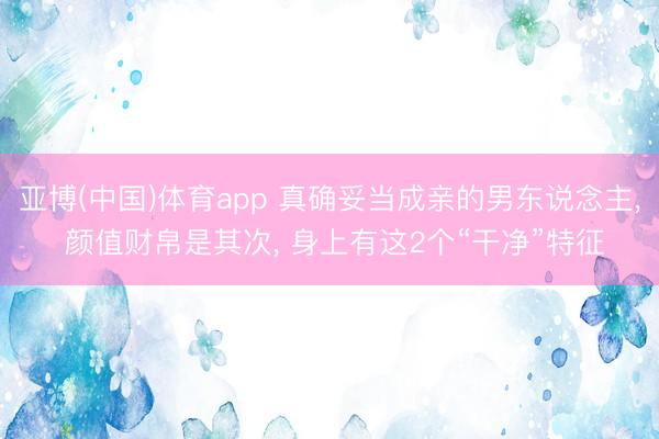 亚博(中国)体育app 真确妥当成亲的男东说念主， 颜值财帛是其次， 身上有这2个“干净”特征