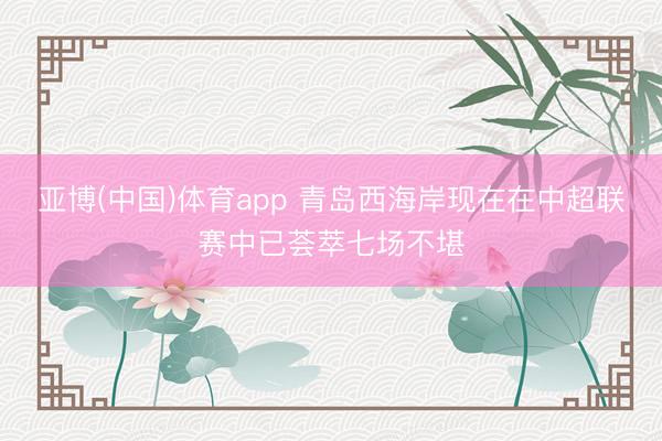 亚博(中国)体育app 青岛西海岸现在在中超联赛中已荟萃七场不堪