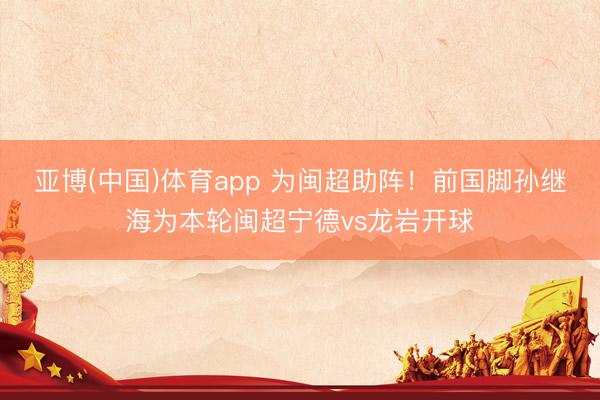 亚博(中国)体育app 为闽超助阵！前国脚孙继海为本轮闽超宁德v