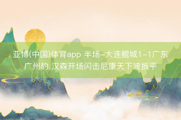亚博(中国)体育app 半场-大连鲲城1-1广东广州豹 汉森开场