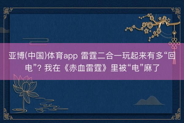 亚博(中国)体育app 雷霆二合一玩起来有多“回电”? 我在《赤血雷霆》里被“电”麻了