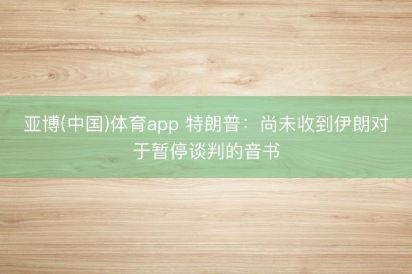 亚博(中国)体育app 特朗普:尚未收到伊朗对于暂停谈判的音书