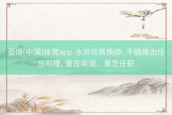 亚博(中国)体育app 水井坊再换帅: 干晓峰出任总司理, 曾在华润、景芝任职
