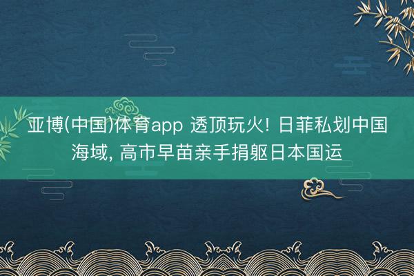 亚博(中国)体育app 透顶玩火! 日菲私划中国海域， 高市早苗亲手捐躯日本国运