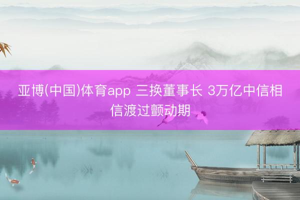亚博(中国)体育app 三换董事长 3万亿中信相信渡过颤动期