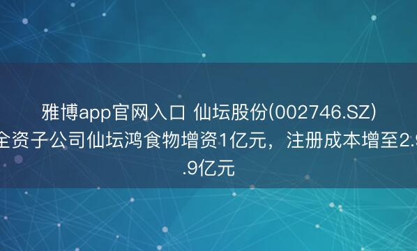 雅博app官网入口 仙坛股份(002746.SZ)：向全资子公司仙坛鸿食物增资1亿元，注册成本增至2.9亿元