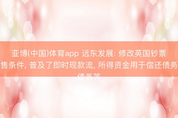 亚博(中国)体育app 远东发展: 修改英国钞票出售条件， 普及了即时现款流， 所得资金用于偿还债务等