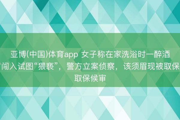 亚博(中国)体育app 女子称在家洗浴时一醉酒须眉闯入试图“猥亵”，警方立案侦察，该须眉现被取保候审