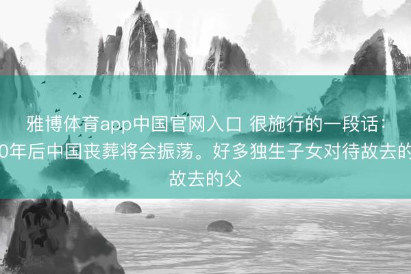 雅博体育app中国官网入口 很施行的一段话：“20年后中国丧葬将会振荡。好多独生子女对待故去的父