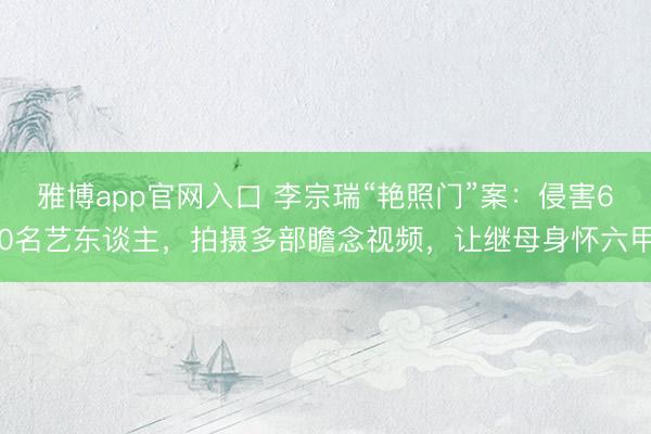 雅博app官网入口 李宗瑞“艳照门”案：侵害60名艺东谈主，拍摄多部瞻念视频，让继母身怀六甲