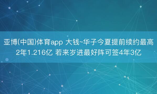 亚博(中国)体育app 大钱~华子今夏提前续约最高2年1.216亿 若来岁进最好阵可签4年3亿