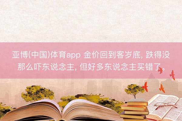 亚博(中国)体育app 金价回到客岁底， 跌得没那么吓东说念主， 但好多东说念主买错了。