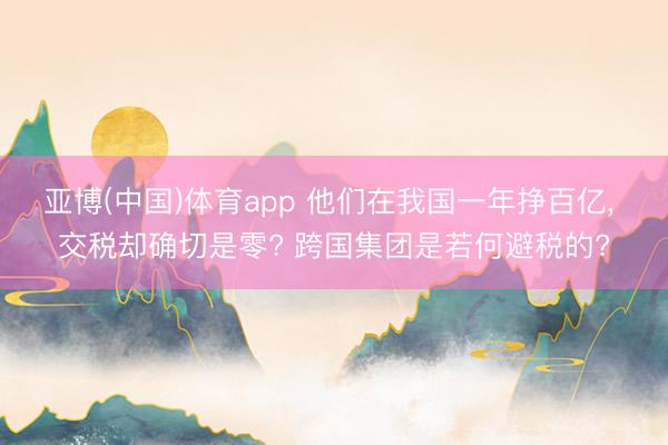 亚博(中国)体育app 他们在我国一年挣百亿， 交税却确切是零? 跨国集团是若何避税的?