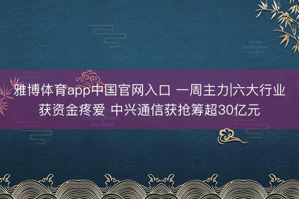 雅博体育app中国官网入口 一周主力|六大行业获资金疼爱 中兴通信获抢筹超30亿元
