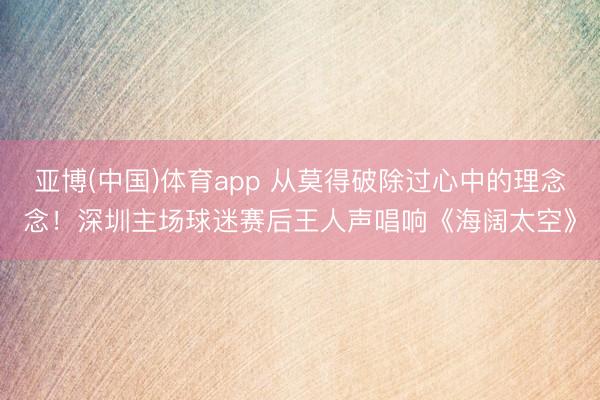 亚博(中国)体育app 从莫得破除过心中的理念念!深圳主场球迷赛后王人声唱响《海阔太空》