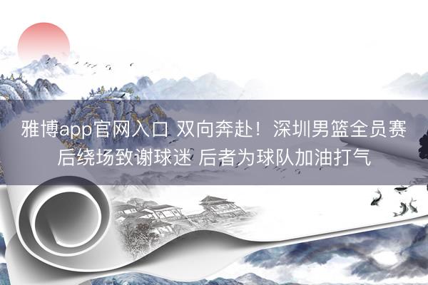 雅博app官网入口 双向奔赴！深圳男篮全员赛后绕场致谢球迷 后者为球队加油打气