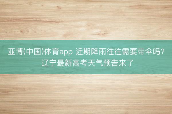亚博(中国)体育app 近期降雨往往需要带伞吗? 辽宁最新高考天气预告来了