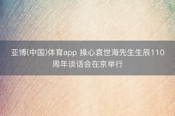 亚博(中国)体育app 操心袁世海先生生辰110周年谈话会在京举行