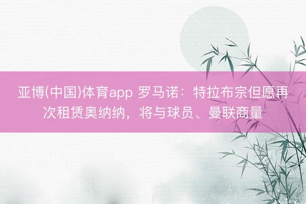 亚博(中国)体育app 罗马诺：特拉布宗但愿再次租赁奥纳纳，将与球员、曼联商量