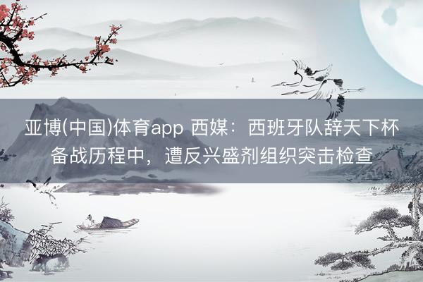 亚博(中国)体育app 西媒：西班牙队辞天下杯备战历程中，遭反兴盛剂组织突击检查