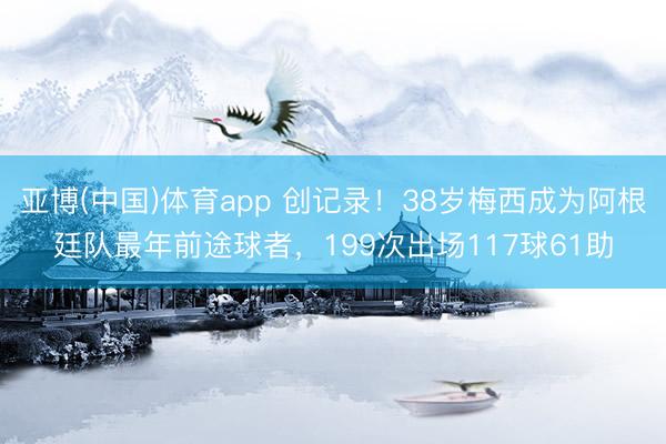 亚博(中国)体育app 创记录！38岁梅西成为阿根廷队最年前途球者，199次出场117球61助