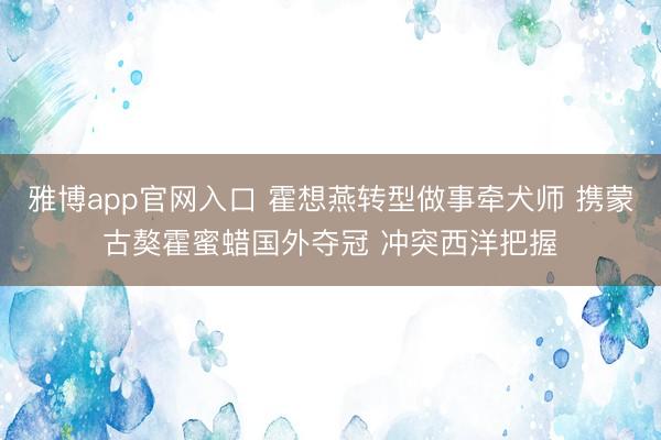 雅博app官网入口 霍想燕转型做事牵犬师 携蒙古獒霍蜜蜡国外夺冠 冲突西洋把握