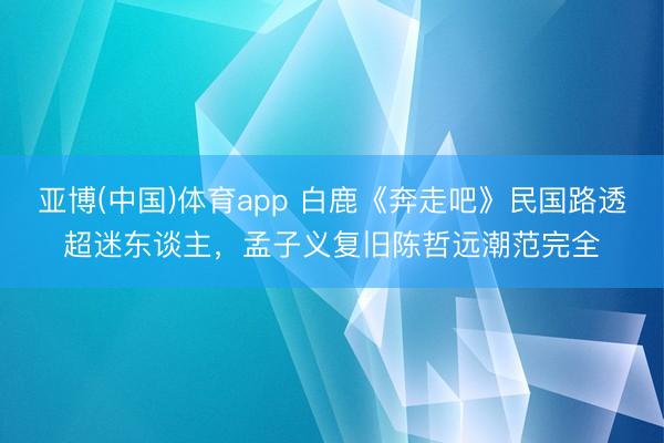 亚博(中国)体育app 白鹿《奔走吧》民国路透超迷东谈主，孟子义复旧陈哲远潮范完全