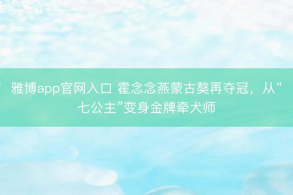 雅博app官网入口 霍念念燕蒙古獒再夺冠，从“七公主”变身金牌牵犬师