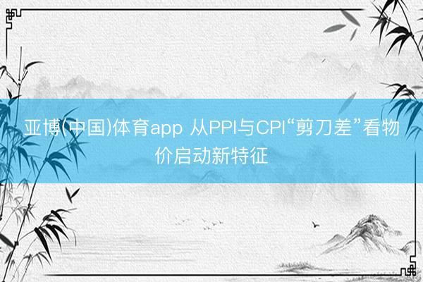 亚博(中国)体育app 从PPI与CPI“剪刀差”看物价启动新特征