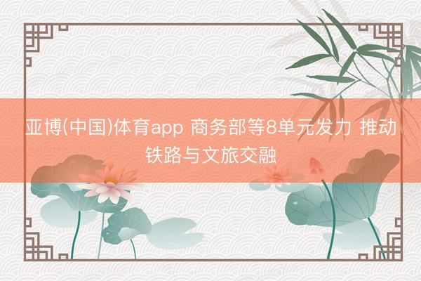 亚博(中国)体育app 商务部等8单元发力 推动铁路与文旅交融