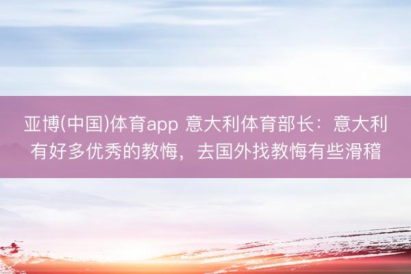 亚博(中国)体育app 意大利体育部长:意大利有好多优秀的教悔,去国外找教悔有些滑稽