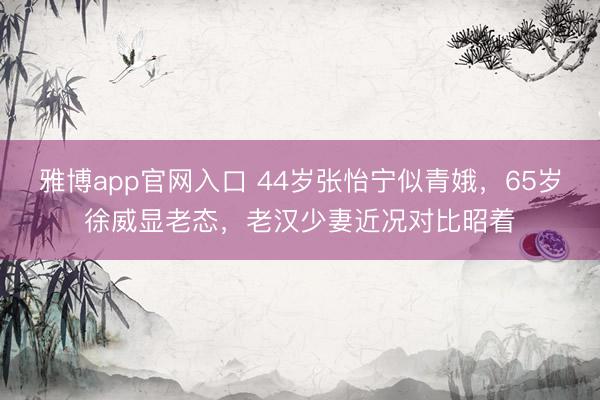 雅博app官网入口 44岁张怡宁似青娥,65岁徐威显老态,老汉少妻近况对比昭着