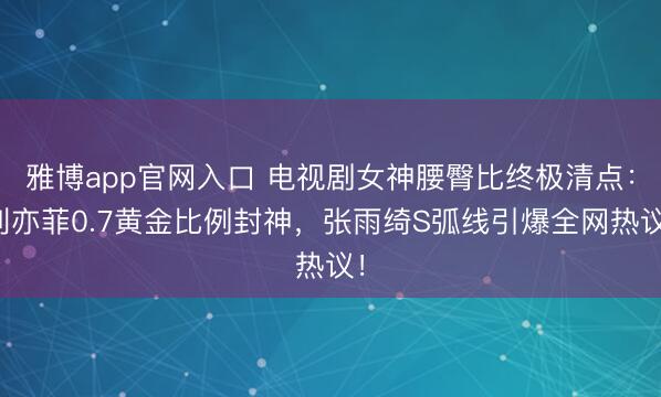 雅博app官网入口 电视剧女神腰臀比终极清点:刘亦菲0.7黄金比例封神,张雨绮S弧线引爆全网热议!