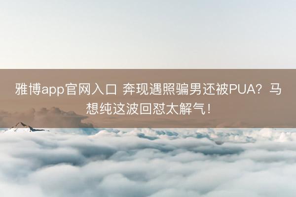 雅博app官网入口 奔现遇照骗男还被PUA？马想纯这波回怼太解气！