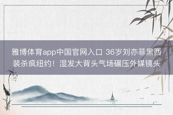 雅博体育app中国官网入口 36岁刘亦菲黑西装杀疯纽约！湿发大背头气场碾压外媒镜头