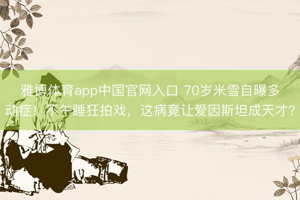 雅博体育app中国官网入口 70岁米雪自曝多动症！不午睡狂拍戏，这病竟让爱因斯坦成天才？