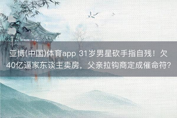 亚博(中国)体育app 31岁男星砍手指自残！欠40亿逼家东谈主卖房，父亲拉钩商定成催命符？
