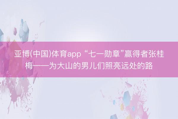 亚博(中国)体育app “七一勋章”赢得者张桂梅——为大山的男儿们照亮远处的路