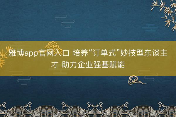 雅博app官网入口 培养“订单式”妙技型东谈主才 助力企业强基赋能