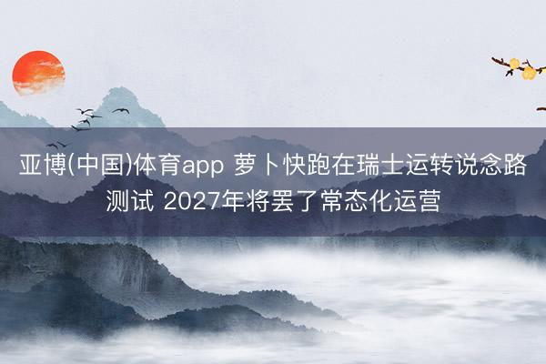 亚博(中国)体育app 萝卜快跑在瑞士运转说念路测试 2027年将罢了常态化运营