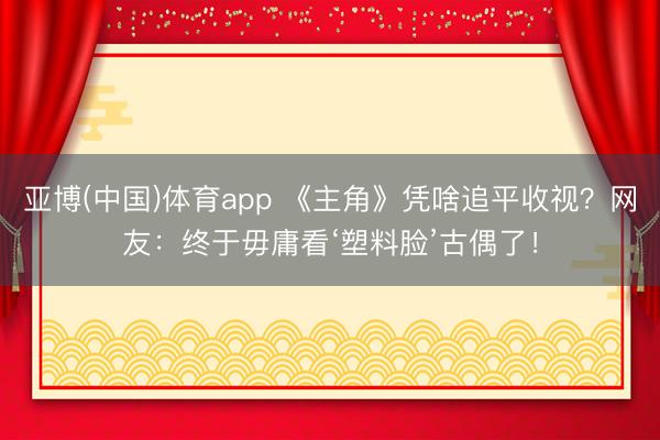亚博(中国)体育app 《主角》凭啥追平收视？网友：终于毋庸看‘塑料脸’古偶了！