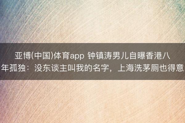 亚博(中国)体育app 钟镇涛男儿自曝香港八年孤独：没东谈主叫我的名字，上海洗茅厕也得意