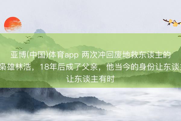亚博(中国)体育app 两次冲回废地救东谈主的9岁小枭雄林浩，18年后成了父亲，他当今的身份让东谈主有时