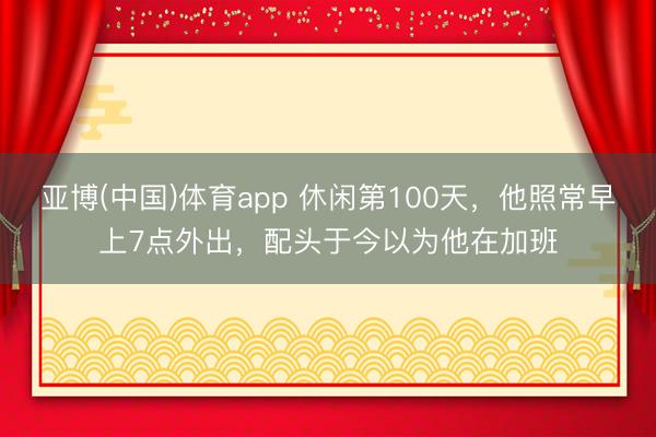 亚博(中国)体育app 休闲第100天，他照常早上7点外出，配头于今以为他在加班