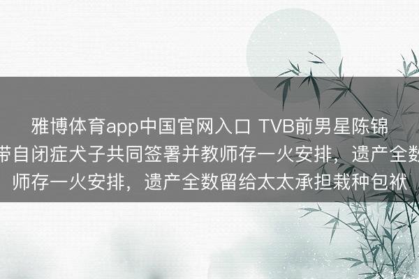 雅博体育app中国官网入口 TVB前男星陈锦鸿自曝立遗嘱全经由，带自闭症犬子共同签署并教师存一火安排，遗产全数留给太太承担栽种包袱