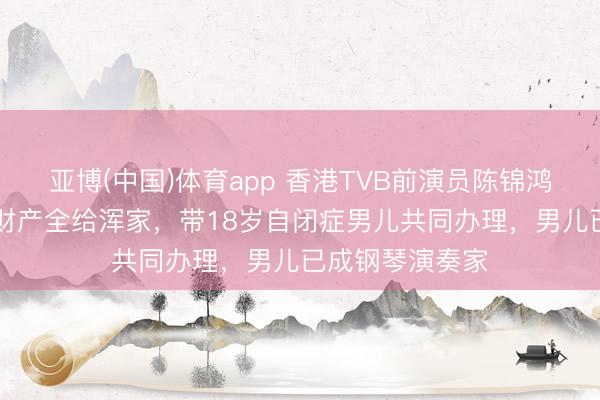 亚博(中国)体育app 香港TVB前演员陈锦鸿59岁立遗嘱将财产全给浑家，带18岁自闭症男儿共同办理，男儿已成钢琴演奏家