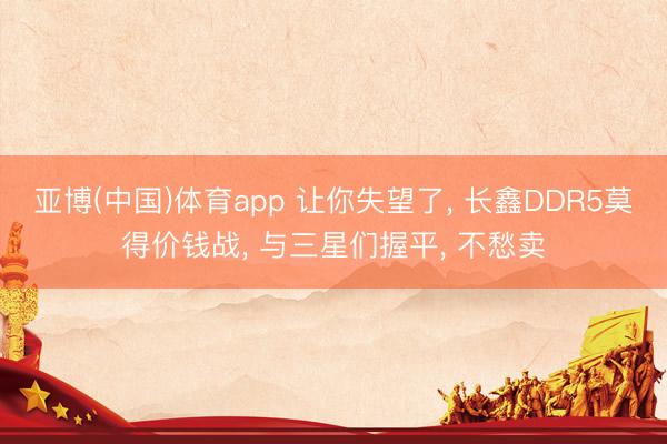 亚博(中国)体育app 让你失望了, 长鑫DDR5莫得价钱战, 与三星们握平, 不愁卖