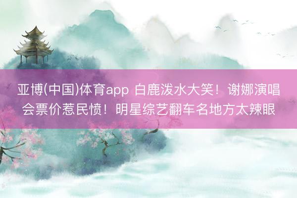 亚博(中国)体育app 白鹿泼水大笑！谢娜演唱会票价惹民愤！明星综艺翻车名地方太辣眼